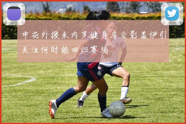 申花外援米内罗健身房合影盖伊引关注何时能回归赛场