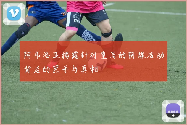 阿韦洛亚揭露针对皇马的阴谋活动背后的黑手与真相