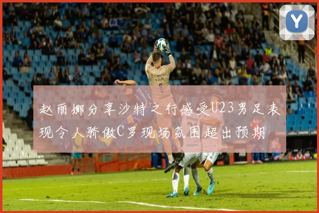 赵丽娜分享沙特之行感受U23男足表现令人骄傲C罗现场氛围超出预期