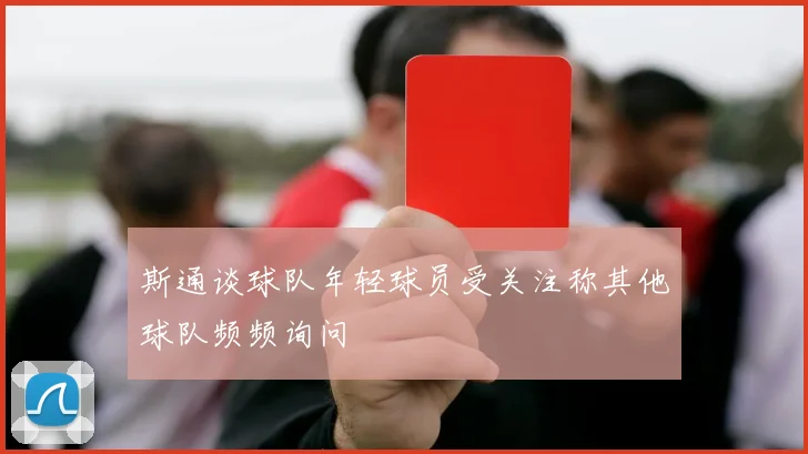 斯通谈球队年轻球员受关注称其他球队频频询问