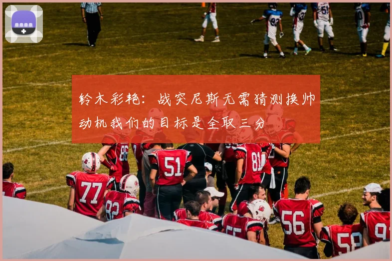铃木彩艳：战突尼斯无需猜测换帅动机我们的目标是全取三分