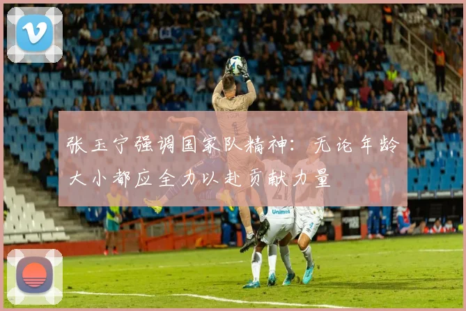 张玉宁强调国家队精神：无论年龄大小都应全力以赴贡献力量