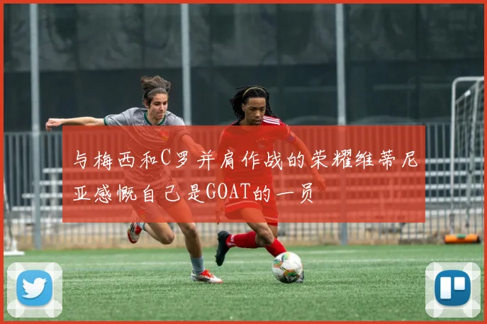 与梅西和C罗并肩作战的荣耀维蒂尼亚感慨自己是GOAT的一员
