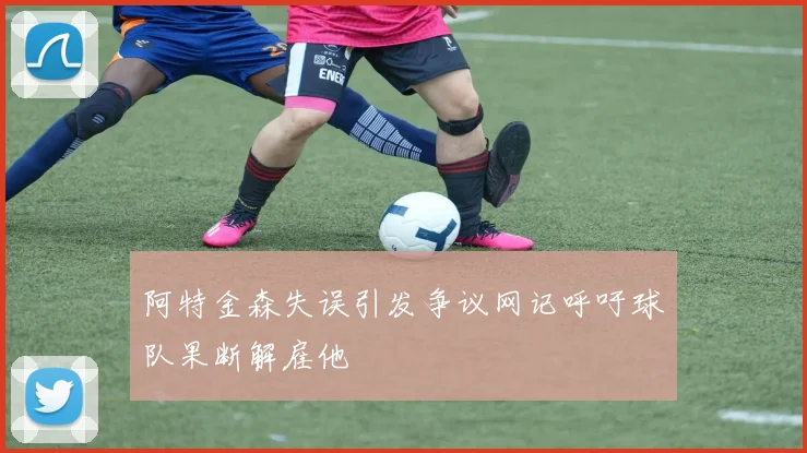 阿特金森失误引发争议网记呼吁球队果断解雇他