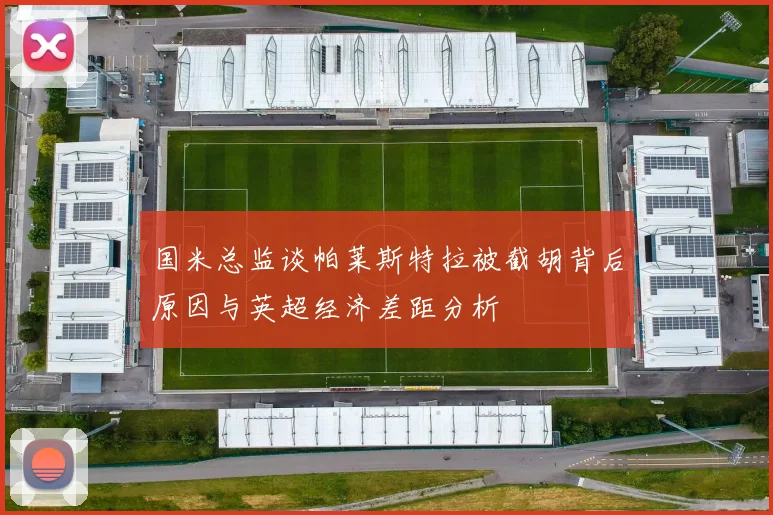 国米总监谈帕莱斯特拉被截胡背后原因与英超经济差距分析