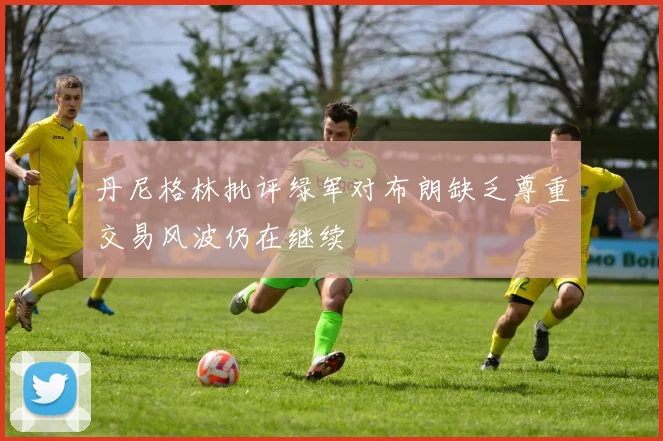 丹尼格林批评绿军对布朗缺乏尊重交易风波仍在继续