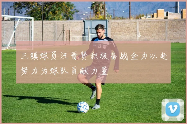三镇球员汪晋贤积极备战全力以赴努力为球队贡献力量