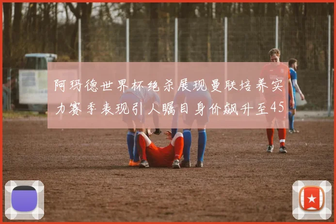 阿玛德世界杯绝杀展现曼联培养实力赛季表现引人瞩目身价飙升至4500万欧