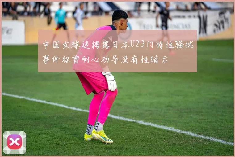 中国女球迷揭露日本U23门将性骚扰事件称曾耐心劝导没有性暗示