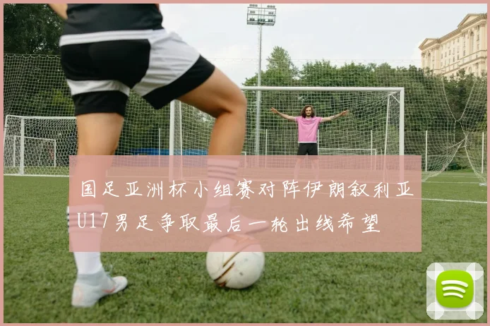 国足亚洲杯小组赛对阵伊朗叙利亚U17男足争取最后一轮出线希望