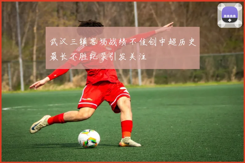 武汉三镇客场战绩不佳创中超历史最长不胜纪录引发关注