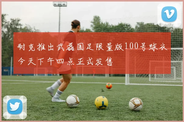 耐克推出武磊国足限量版100号球衣今天下午四点正式发售