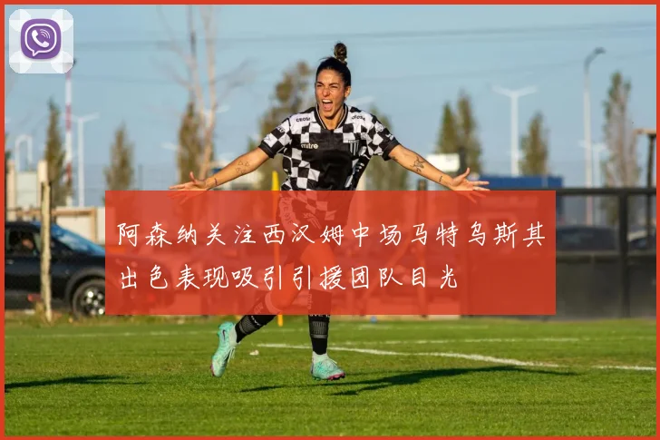 阿森纳关注西汉姆中场马特乌斯其出色表现吸引引援团队目光