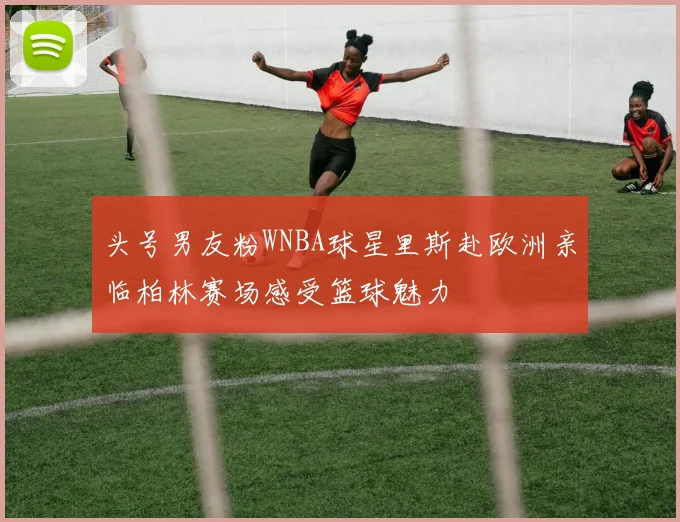 头号男友粉WNBA球星里斯赴欧洲亲临柏林赛场感受篮球魅力
