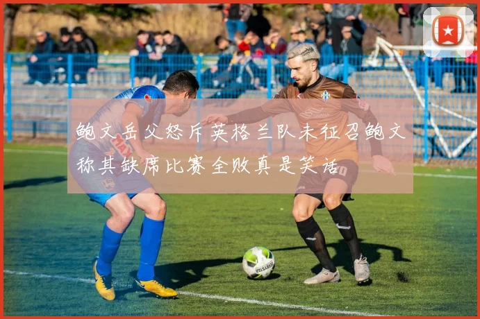 鲍文岳父怒斥英格兰队未征召鲍文称其缺席比赛全败真是笑话