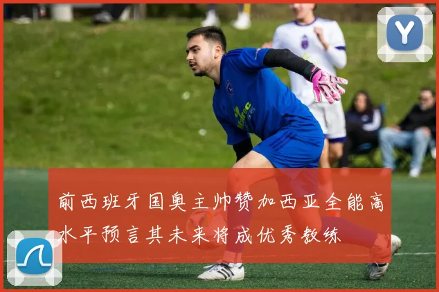 前西班牙国奥主帅赞加西亚全能高水平预言其未来将成优秀教练