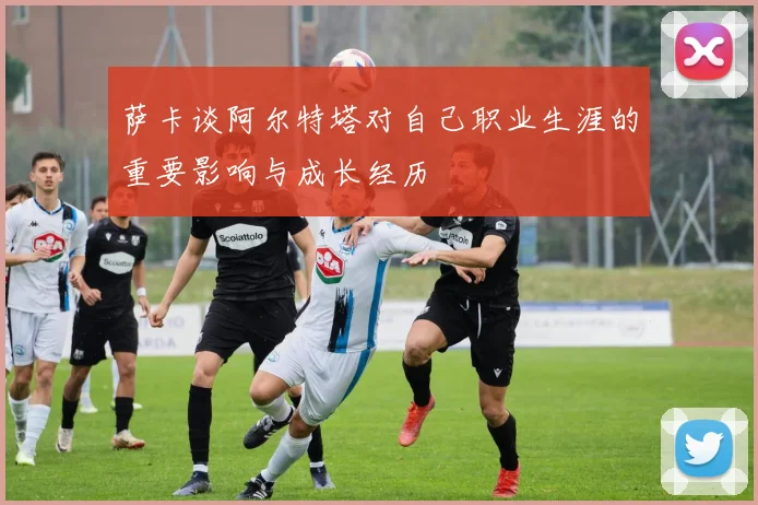 萨卡谈阿尔特塔对自己职业生涯的重要影响与成长经历
