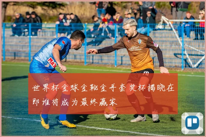 世界杯金球金靴金手套奖杯揭晓在即谁将成为最终赢家