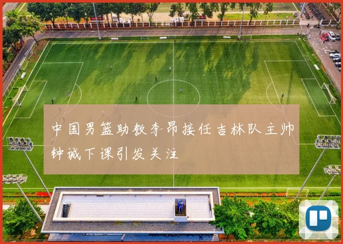 中国男篮助教李昂接任吉林队主帅钟诚下课引发关注