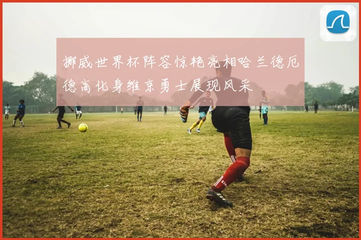 挪威世界杯阵容惊艳亮相哈兰德厄德高化身维京勇士展现风采