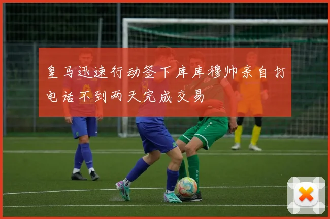 皇马迅速行动签下库库穆帅亲自打电话不到两天完成交易