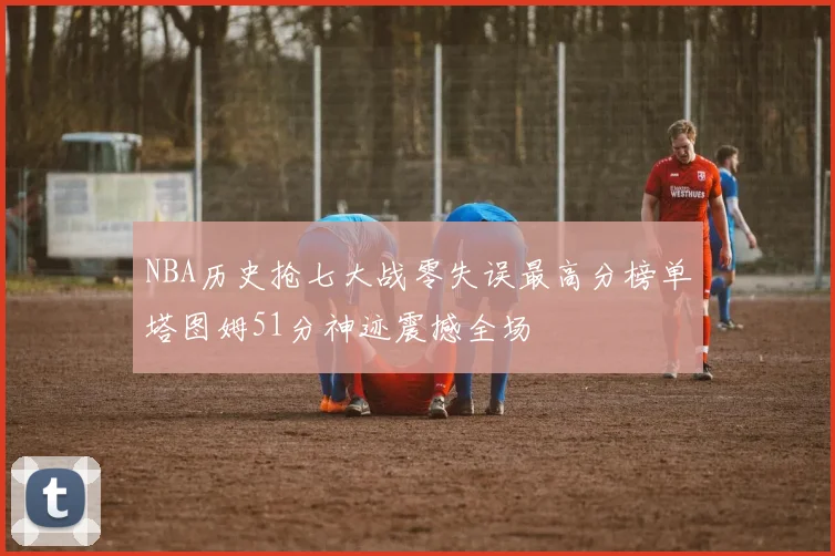 NBA历史抢七大战零失误最高分榜单塔图姆51分神迹震撼全场