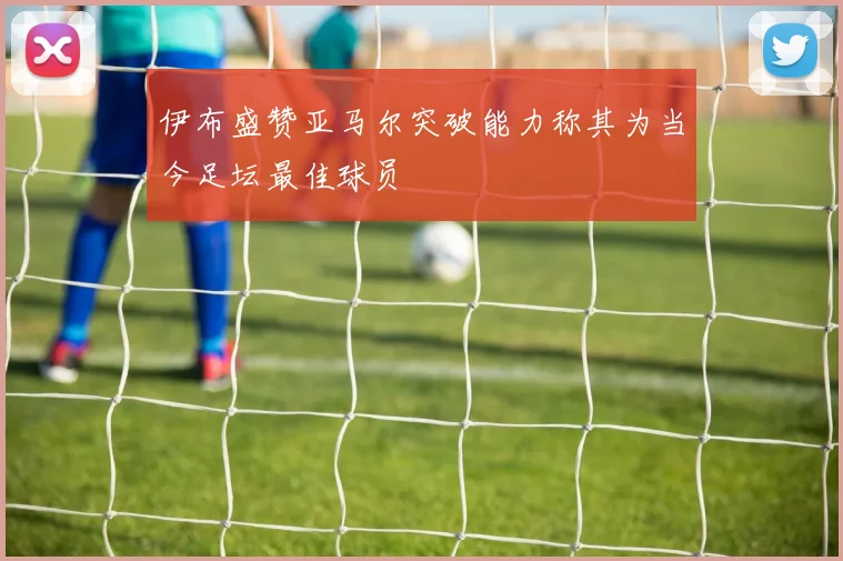 伊布盛赞亚马尔突破能力称其为当今足坛最佳球员