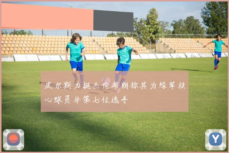 皮尔斯力挺杰伦布朗称其为绿军核心球员非第七位选手