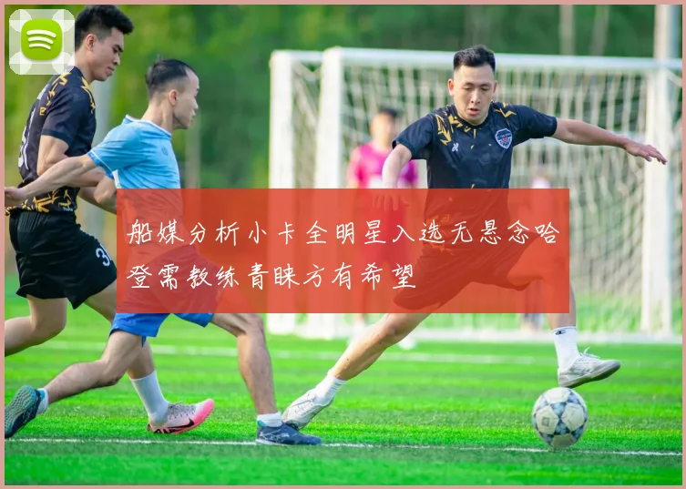 船媒分析小卡全明星入选无悬念哈登需教练青睐方有希望