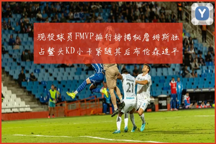 现役球员FMVP排行榜揭秘詹姆斯独占鳌头KD小卡紧随其后布伦森追平库里约基奇等